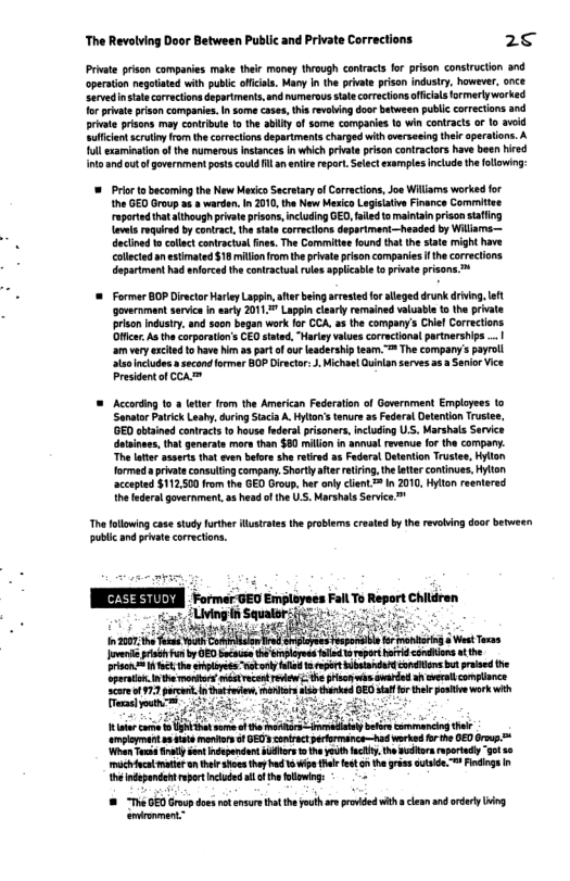 The Revolving Door Between Public and Private Corrections 2 Prvate prson companies make their maney through contracts for prison consruction and operaton negotistd with public oficiss. Many n the peivate prison indusiry, however, once Servedin state corractionsdepariments,and umarous tae ortections oficals ormerlyworked forprvte prson companies. n some cases, this revhing doorbatween public corrctions and privte prisons may conribute 1o the bllty o some comparies 1o wi conlracts or lo 3vid Suficent scruty romthecorectons departments charged wth avereeing thir aperatons. A ol sxaminationofthe numerous instances in which pivate prisoncontraclors have boen hired ntoandoutfgovernment posts coud il an ente repor.Seectexamples nclude the fllowing: = Prior tobecaming the New Mexico Secraaryof Corractions, Joe Willams worked for the GED Group o & warden. 1 2010, the New Mesica Legisatve Finance Comitee raported that athough privateprisons, includingGED, failedtomalntainprson stafing aves rquired by contract he state correetions depariment—headed by Willams— dectine tocollctcontraciua ines, The Comimite found hat the state might have colected anestimated$ 18 millon o the privte prison companies f he corrections departmenthad enorced the conractual ruls applicale (o priate prisons ™ ‘govarnment servic i sarly 2011 Lappin clealy remained vlusbl t the private prison industy, and soon began work fo CCA. 43 th company’s Chie Correctons Officr As thecorporaion’s CEQstated,‘Hariey valuescorractional partnership .. amvery xcited 1o have N aspar ofaur ladership eam. ™ The company’s payrll MichselQuilan serves 253 Seior Vice = According 10 lttr from the American Federtion of Government Employees to ‘Senaor Patrick Leahy,during Sacia A Hylton’s tenur a5 Fedaal Detetion Trusee, ’GED abtained conracts to house federalprisoners,including US. Marshals Service datsnues, that generatsmors than $80 million in annual revewe o the company. The lter asserts that oven beore s retired a5 Federal Detention Trustee, Hylln formed a private consuting company Shrty afterreiring, the ater continues, Hylton accepted $112.500 from the GED Group. ha only client = In 201, Hyton reentered he federa government, a5 head o the U S, Marshals Service ™ The falowing case study furher llusrats the problen craated by the revobing door betweer, publc and privae corections. Jvene oy by GED bucaue h vploree ol o reparthrid condhions t e rison= 1 fct th oy ool el o rpert ibsandufd conlers bt prased the Cparton.Inth oo méstrcent e e risonwas awarded a cerll complince 3t st i G s it empiopmert e T Sl oot ndpendans s 1 he youth iy, the wors rsortdy g 56 michivcamattranthee s thybad 1 wpe s e on the gris utsde = Findings n e ndepandent reprtnclodd l of he bl = 8 “Th GED Group does o ansur thtthe ot re provded with cleanand adery i amionment